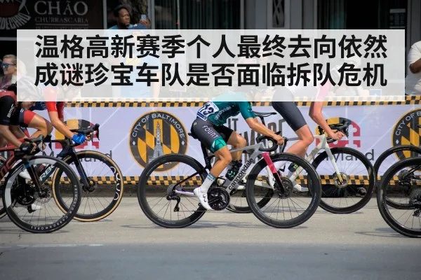 温格高新赛季个人最终去向依然成谜珍宝车队是否面临拆队危机